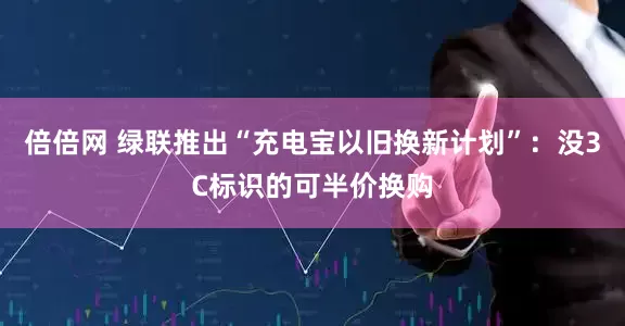 倍倍网 绿联推出“充电宝以旧换新计划”：没3C标识的可半价换购