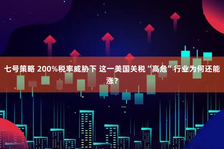 七号策略 200%税率威胁下 这一美国关税“高危”行业为何还能涨？