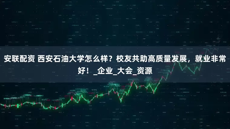 安联配资 西安石油大学怎么样？校友共助高质量发展，就业非常好！_企业_大会_资源