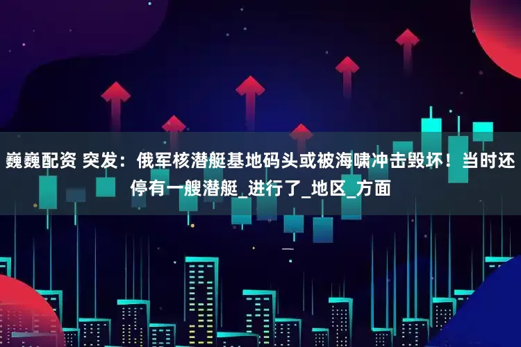 巍巍配资 突发：俄军核潜艇基地码头或被海啸冲击毁坏！当时还停有一艘潜艇_进行了_地区_方面