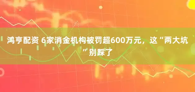 鸿亨配资 6家消金机构被罚超600万元，这“两大坑”别踩了