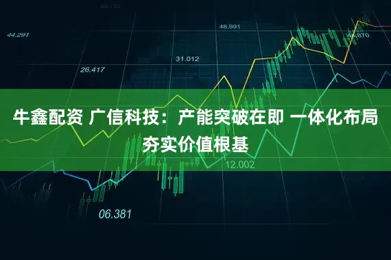 牛鑫配资 广信科技：产能突破在即 一体化布局夯实价值根基