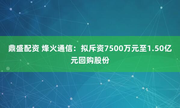 鼎盛配资 烽火通信：拟斥资7500万元至1.50亿元回购股份