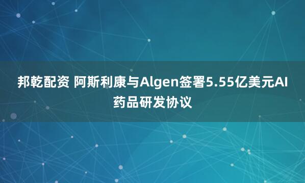 邦乾配资 阿斯利康与Algen签署5.55亿美元AI药品研发协议