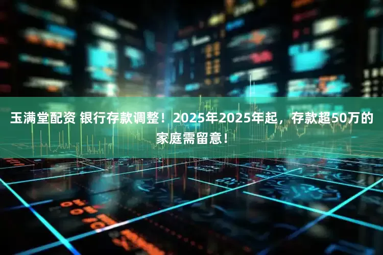 玉满堂配资 银行存款调整！2025年2025年起，存款超50万的家庭需留意！