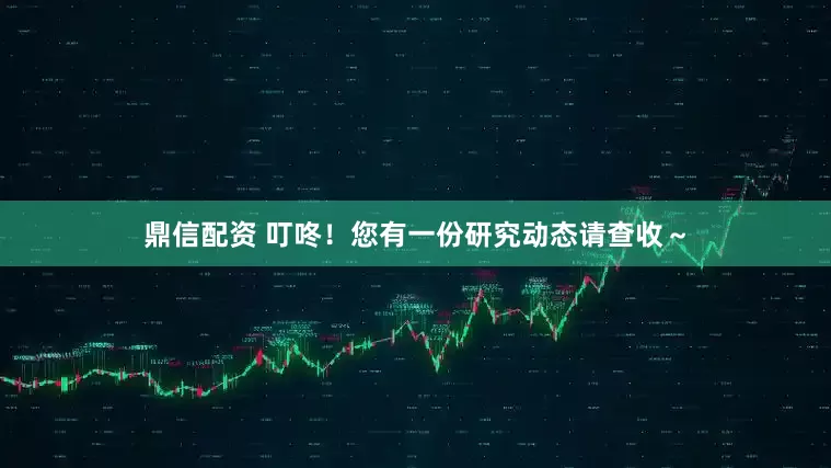 鼎信配资 叮咚！您有一份研究动态请查收～