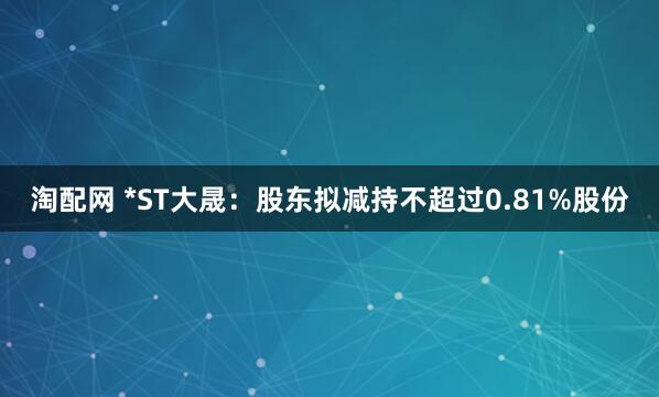 淘配网 *ST大晟：股东拟减持不超过0.81%股份