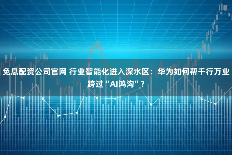 免息配资公司官网 行业智能化进入深水区：华为如何帮千行万业跨过“AI鸿沟”?