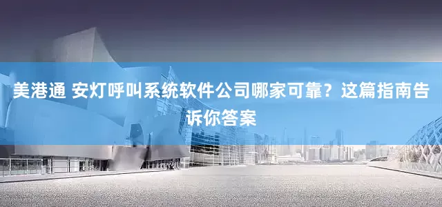 美港通 安灯呼叫系统软件公司哪家可靠？这篇指南告诉你答案
