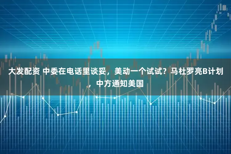 大发配资 中委在电话里谈妥,美动一个试试?马杜罗亮B计划,中方通知美国