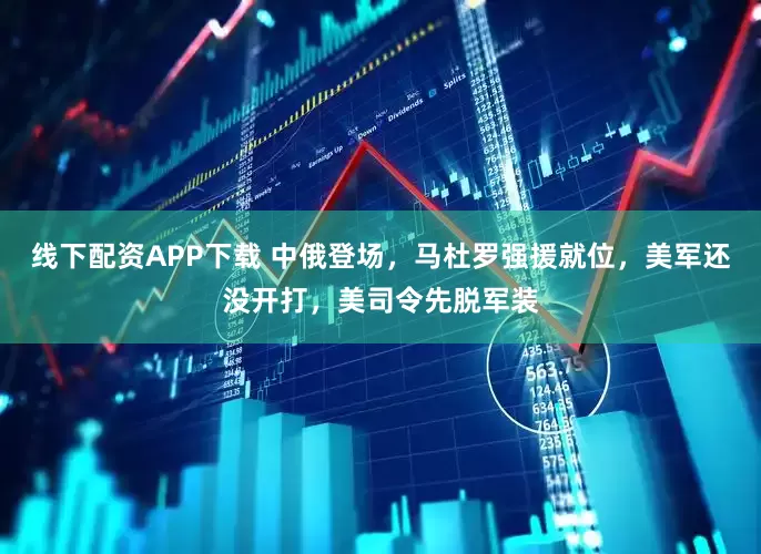 线下配资APP下载 中俄登场，马杜罗强援就位，美军还没开打，美司令先脱军装
