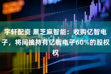 宇轩配资 黑芝麻智能：收购亿智电子，将间接持有亿智电子60%的股权