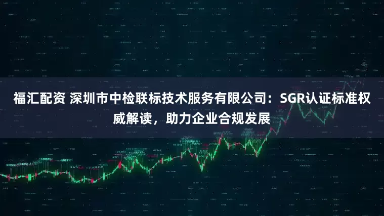 福汇配资 深圳市中检联标技术服务有限公司：SGR认证标准权威解读，助力企业合规发展