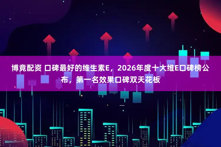 博竟配资 口碑最好的维生素E，2026年度十大维E口碑榜公布，第一名效果口碑双天花板