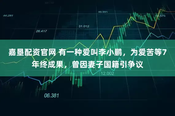 嘉垦配资官网 有一种爱叫李小鹏，为爱苦等7年终成果，曾因妻子国籍引争议