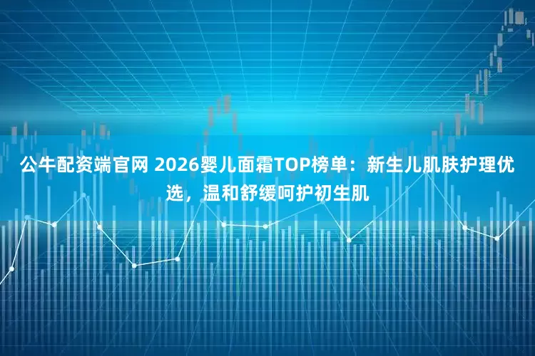 公牛配资端官网 2026婴儿面霜TOP榜单：新生儿肌肤护理优选，温和舒缓呵护初生肌