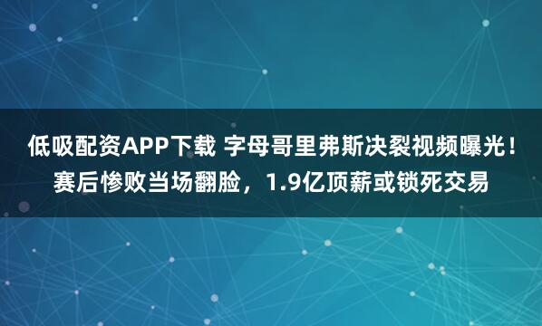 低吸配资APP下载 字母哥里弗斯决裂视频曝光！赛后惨败当场翻脸，1.9亿顶薪或锁死交易