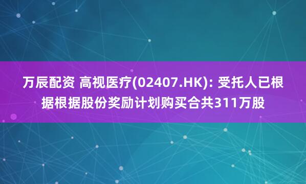 万辰配资 高视医疗(02407.HK): 受托人已根据根据股份奖励计划购买合共311万股