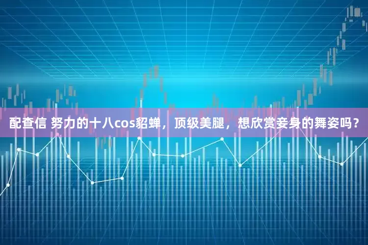 配查信 努力的十八cos貂蝉，顶级美腿，想欣赏妾身的舞姿吗？