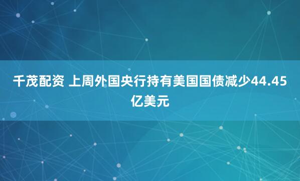 千茂配资 上周外国央行持有美国国债减少44.45亿美元