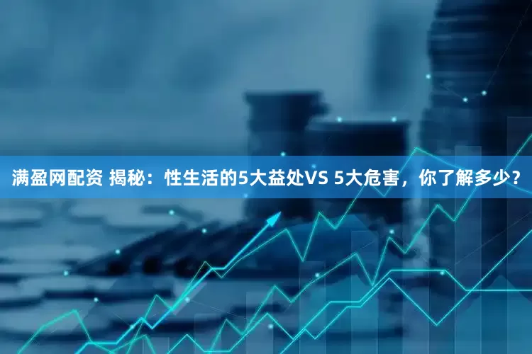 满盈网配资 揭秘：性生活的5大益处VS 5大危害，你了解多少？